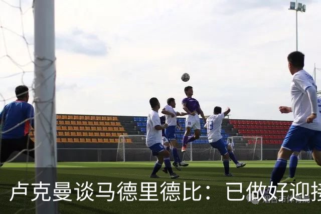 卢克曼谈马德里德比：已做好迎接挑战的准备，我们要迎难而上